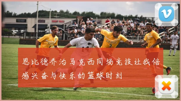 恩比德乔治马克西同场竞技让我倍感兴奋与快乐的篮球时刻