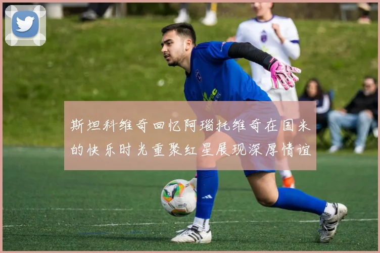 斯坦科维奇回忆阿瑙托维奇在国米的快乐时光重聚红星展现深厚情谊