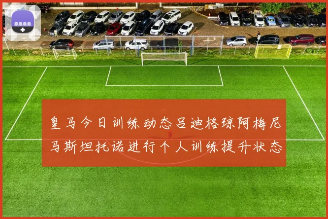 皇马今日训练动态吕迪格琼阿梅尼马斯坦托诺进行个人训练提升状态