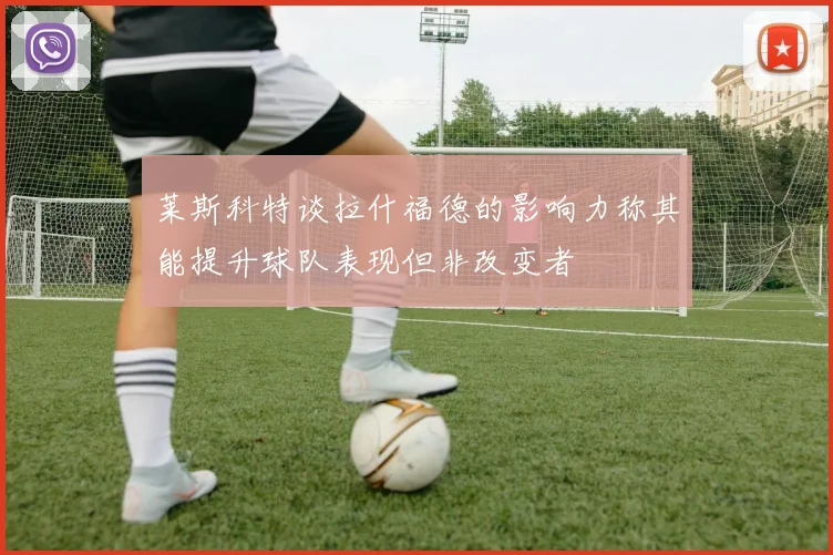 莱斯科特谈拉什福德的影响力称其能提升球队表现但非改变者