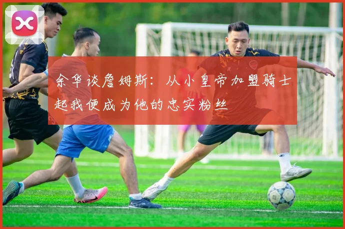 余华谈詹姆斯：从小皇帝加盟骑士起我便成为他的忠实粉丝