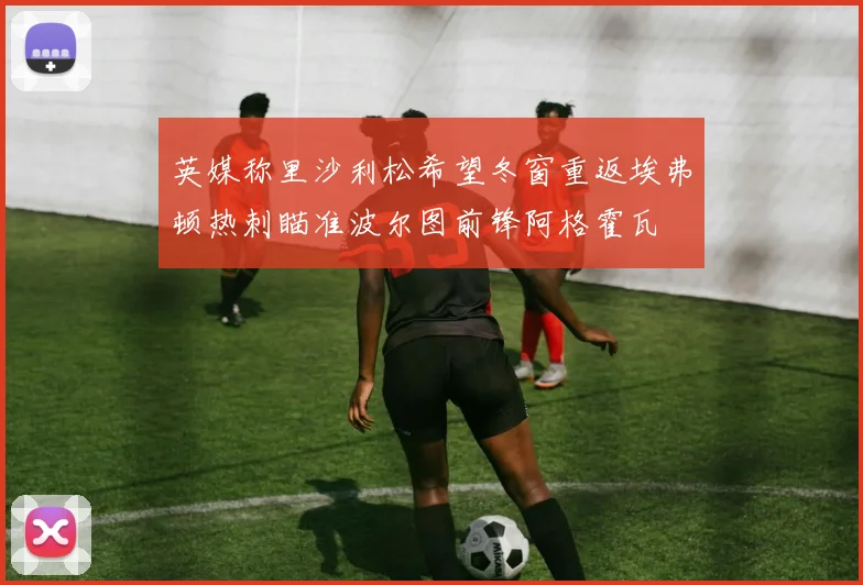 英媒称里沙利松希望冬窗重返埃弗顿热刺瞄准波尔图前锋阿格霍瓦