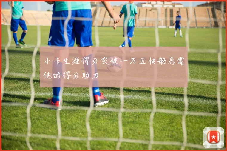 小卡生涯得分突破一万五快船急需他的得分助力