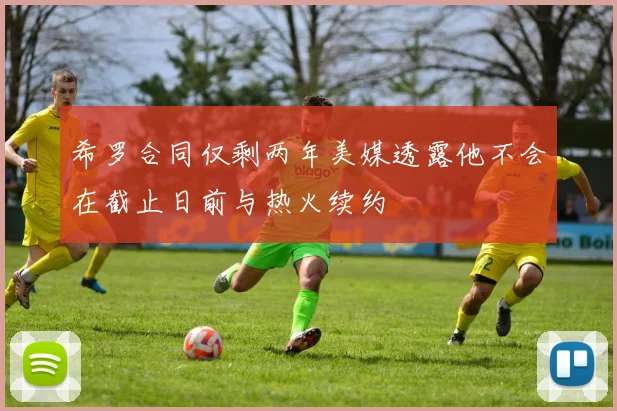 希罗合同仅剩两年美媒透露他不会在截止日前与热火续约