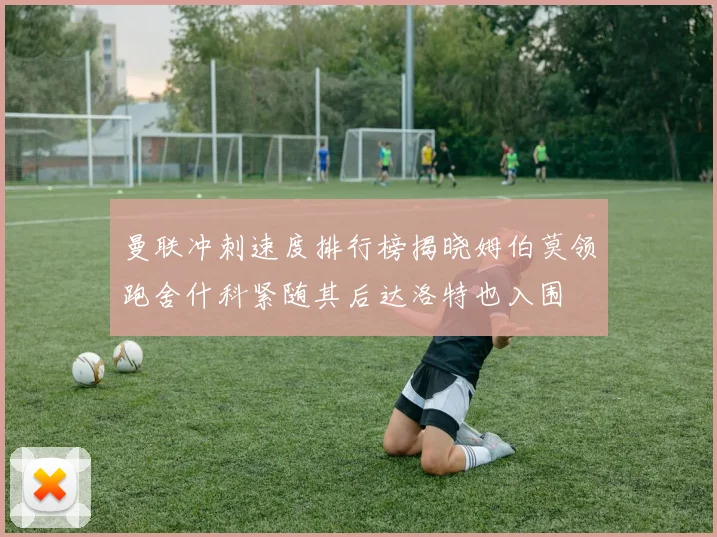 曼联冲刺速度排行榜揭晓姆伯莫领跑舍什科紧随其后达洛特也入围