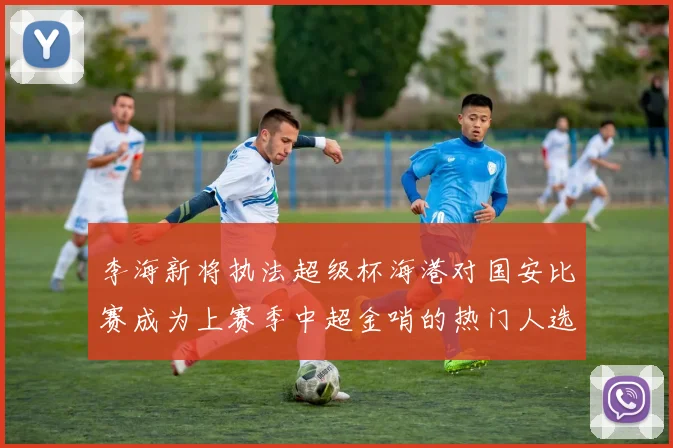 李海新将执法超级杯海港对国安比赛成为上赛季中超金哨的热门人选