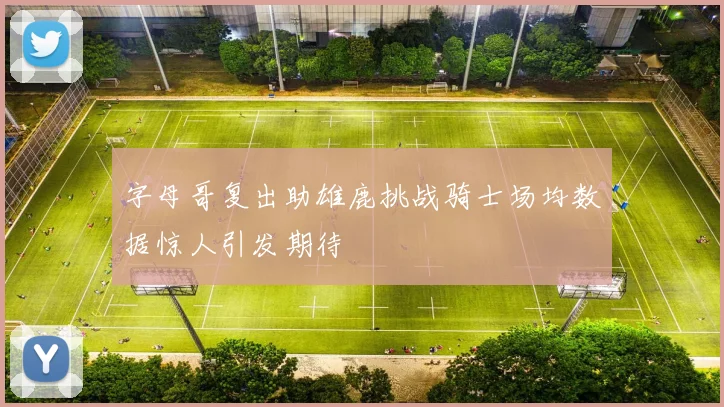 字母哥复出助雄鹿挑战骑士场均数据惊人引发期待