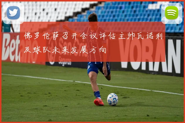 佛罗伦萨召开会议评估主帅瓦诺利及球队未来发展方向