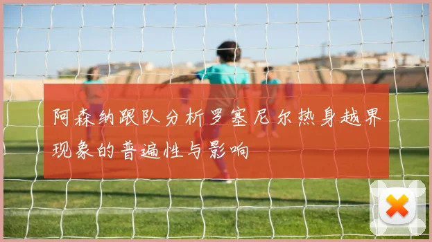 阿森纳跟队分析罗塞尼尔热身越界现象的普遍性与影响