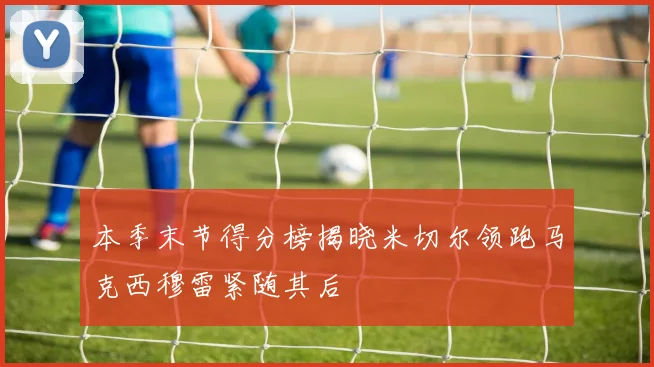 本季末节得分榜揭晓米切尔领跑马克西穆雷紧随其后