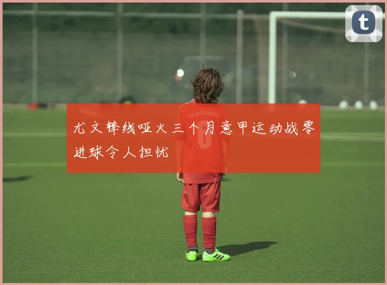 尤文锋线哑火三个月意甲运动战零进球令人担忧