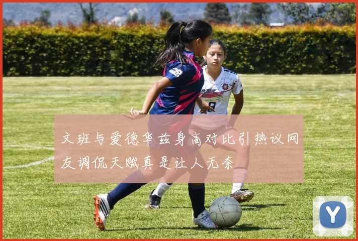 文班与爱德华兹身高对比引热议网友调侃天赋真是让人无奈