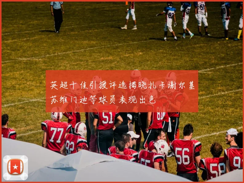 英超十佳引援评选揭晓扎卡谢尔基苏维门迪等球员表现出色